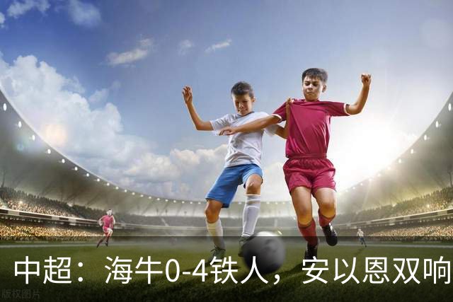 中超：海牛0-4铁人，安以恩双响，姆本扎、热菲尼奥破门