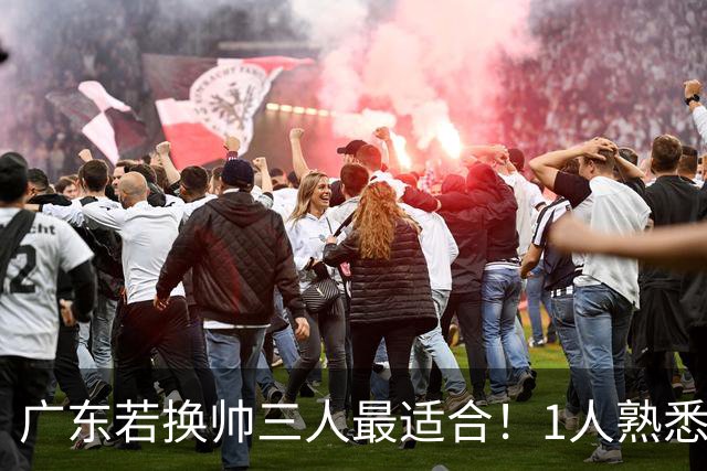 广东若换帅三人最适合！1人熟悉内部，1人长项青训，1人双重经历